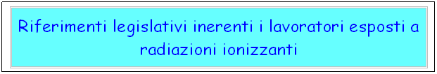 Casella di testo: Riferimenti legislativi inerenti i lavoratori esposti a radiazioni ionizzanti 
